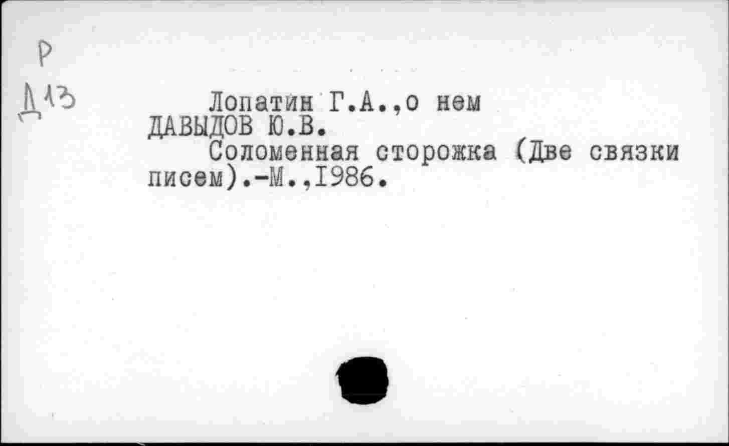 ﻿Лопатин Г.А.,о нем ДАВЫДОВ Ю.В.
Соломенная сторожка (Две связки писем).-М.,1986.